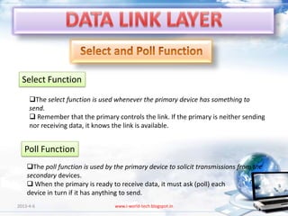 Select Function

     The select function is used whenever the primary device has something to
     send.
      Remember that the primary controls the link. If the primary is neither sending
     nor receiving data, it knows the link is available.


   Poll Function
    The poll function is used by the primary device to solicit transmissions from the
    secondary devices.
     When the primary is ready to receive data, it must ask (poll) each
    device in turn if it has anything to send.
2013-4-6                          www.i-world-tech.blogspot.in                           61
 