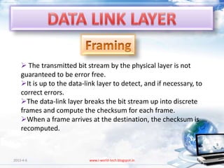  The transmitted bit stream by the physical layer is not
    guaranteed to be error free.
    It is up to the data-link layer to detect, and if necessary, to
    correct errors.
    The data-link layer breaks the bit stream up into discrete
    frames and compute the checksum for each frame.
    When a frame arrives at the destination, the checksum is
    recomputed.



2013-4-6                    www.i-world-tech.blogspot.in               66
 