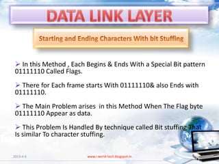  In this Method , Each Begins & Ends With a Special Bit pattern
 01111110 Called Flags.
  There for Each frame starts With 01111110& also Ends with
 01111110.
  The Main Problem arises in this Method When The Flag byte
 01111110 Appear as data.
  This Problem Is Handled By technique called Bit stuffing That
 Is similar To character stuffing.

2013-4-6                 www.i-world-tech.blogspot.in              72
 