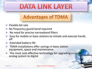  Flexible bit rate
 No frequency guard band required
 No need for precise narrowband filters
 Easy for mobile or base stations to initiate and execute hands
  off
 Extended battery life
 TDMA installations offer savings in base station
  equipment, space and maintenance
 The most cost-effective technology for upgrading a current
  analog system to digital


2013-4-6                www.i-world-tech.blogspot.in           78
 