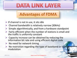  If channel is not in use, it sits idle
  Channel bandwidth is relatively narrow (30kHz)
  Simple algorithmically, and from a hardware standpoint
  Fairly efficient when the number of stations is small and
   the traffic is uniformly constant
  Capacity increase can be obtained by reducing the
   information bit rate and using efficient digital code
  No need for network timing
  No restriction regarding the type of baseband or type of
   modulation

2013-4-6                www.i-world-tech.blogspot.in           81
 
