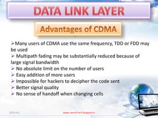 Many users of CDMA use the same frequency, TDD or FDD may
 be used
  Multipath fading may be substantially reduced because of
 large signal bandwidth
  No absolute limit on the number of users
  Easy addition of more users
  Impossible for hackers to decipher the code sent
  Better signal quality
  No sense of handoff when changing cells


2013-4-6              www.i-world-tech.blogspot.in       84
 
