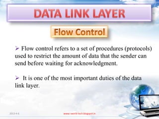  Flow control refers to a set of procedures (protocols)
    used to restrict the amount of data that the sender can
    send before waiting for acknowledgment.

     It is one of the most important duties of the data
    link layer.



2013-4-6               www.i-world-tech.blogspot.in        87
 