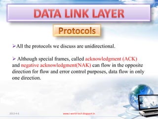 All the protocols we discuss are unidirectional.

   Although special frames, called acknowledgment (ACK)
  and negative acknowledgment(NAK) can flow in the opposite
  direction for flow and error control purposes, data flow in only
  one direction.




2013-4-6                  www.i-world-tech.blogspot.in               89
 