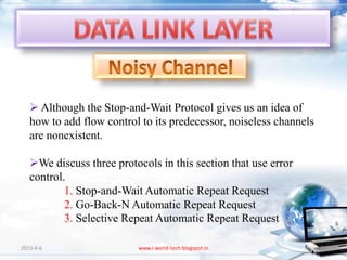  Although the Stop-and-Wait Protocol gives us an idea of
   how to add flow control to its predecessor, noiseless channels
   are nonexistent.

   We discuss three protocols in this section that use error
   control.
           1. Stop-and-Wait Automatic Repeat Request
           2. Go-Back-N Automatic Repeat Request
           3. Selective Repeat Automatic Repeat Request

2013-4-6                   www.i-world-tech.blogspot.in             98
 