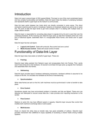 Introduction
Data Link Layer is second layer of OSI Layered Model. This layer is one of the most complicated layers
and has complex functionalities and liabilities. Data link layers hides the details of underlying hardware
and represents itself to upper layer as the medium to communicate.
Data link layer works between two hosts which are directly connected in some sense. This direct
connection could be point to point or broadcast. Systems on broadcast network are said to be on same
link. The work of data link layer tends to get more complex when it is dealing with multiple hosts on
single collision domain.
Data link layer is responsible for converting data stream to signals bit by bit and to send that over the
underlying hardware. At the receiving end, Data link layer picks up data from hardware which are in the
form of electrical signals, assembles them in a recognizable frame format, and hands over to upper
layer.
Data link layer has two sub-layers:
· Logical Link Control: Deals with protocols, flow-control and error control
· Media Access Control: Deals with actual control of media
Functionality of Data-link Layer
Data link layer does many tasks on behalf of upper layer. These are:
· Framing:
Data-link layer takes packets from Network Layer and encapsulates them into Frames. Then, sends
each Frame bit-by-bit on the hardware. At receiver’s end Data link layer picks up signals from hardware
and assembles them into frames.
· Addressing:
Data-link layer provides layer-2 hardware addressing mechanism. Hardware address is assumed to be
unique on the link. It is encoded into hardware at the time of manufacturing.
· Synchronization:
When data frames are sent on the link, both machines must be synchronized in order to transfer to take
place.
· Error Control:
Sometimes signals may have encountered problem in transition and bits are flipped. These error are
detected and attempted to recover actual data bits. It also provides error reporting mechanism to the
sender.
· Flow Control:
Stations on same link may have different speed or capacity. Data-link layer ensures flow control that
enables both machine to exchange data on same speed.
· Multi-Access:
Hosts on shared link when tries to transfer data, has great probability of collision. Data-link layer
provides mechanism like CSMA/CD to equip capability of accessing a shared media among multiple
Systems
 