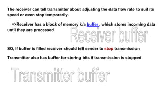 The receiver can tell transmitter about adjusting the data flow rate to suit its
speed or even stop temporarily.
=>Receiver has a block of memory k/a buffer , which stores incoming data
until they are processed.
SO, If buffer is filled receiver should tell sender to stop transmission
Transmitter also has buffer for storing bits if transmission is stopped
 