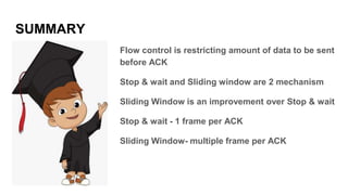 SUMMARY
Flow control is restricting amount of data to be sent
before ACK
Stop & wait and Sliding window are 2 mechanism
Sliding Window is an improvement over Stop & wait
Stop & wait - 1 frame per ACK
Sliding Window- multiple frame per ACK
 