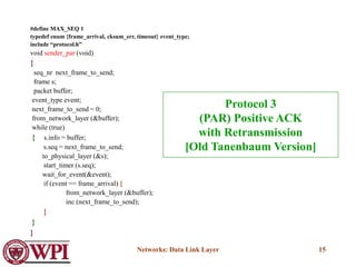 Networks: Data Link Layer 15
#define MAX_SEQ 1
typedef enum {frame_arrival, cksum_err, timeout} event_type;
include “protocol.h”
void sender_par (void)
{
seq_nr next_frame_to_send;
frame s;
packet buffer;
event_type event;
next_frame_to_send = 0;
from_network_layer (&buffer);
while (true)
{ s.info = buffer;
s.seq = next_frame_to_send;
to_physical_layer (&s);
start_timer (s.seq);
wait_for_event(&event);
if (event == frame_arrival) {
from_network_layer (&buffer);
inc (next_frame_to_send);
}
}
}
Protocol 3
(PAR) Positive ACK
with Retransmission
[Old Tanenbaum Version]
 