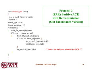 Networks: Data Link Layer 16
void receiver_par (void)
{
seq_nr next_frame_to_send;
frame r, s;
event_type event;
frame_expected = 0;
while (true)
{ wait_for_event (&event);
if (event == frame_arrival)
{ from_physical_layer (&r);
if (r.seq == frame_expected) {
to_network_layer(&r.info);
inc (frame_expected);
}
to_physical_layer (&s); /* Note – no sequence number on ACK */
}
}
}
Protocol 3
(PAR) Positive ACK
with Retransmission
[Old Tanenbaum Version]
 