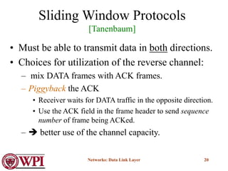 Networks: Data Link Layer 20
Sliding Window Protocols
[Tanenbaum]
• Must be able to transmit data in both directions.
• Choices for utilization of the reverse channel:
– mix DATA frames with ACK frames.
– Piggyback the ACK
• Receiver waits for DATA traffic in the opposite direction.
• Use the ACK field in the frame header to send sequence
number of frame being ACKed.
–  better use of the channel capacity.
 