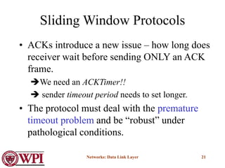 Networks: Data Link Layer 21
Sliding Window Protocols
• ACKs introduce a new issue – how long does
receiver wait before sending ONLY an ACK
frame.
We need an ACKTimer!!
 sender timeout period needs to set longer.
• The protocol must deal with the premature
timeout problem and be “robust” under
pathological conditions.
 