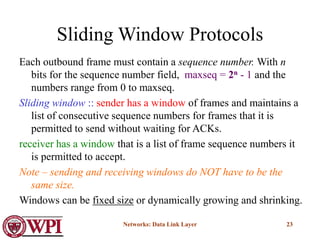 Networks: Data Link Layer 23
Sliding Window Protocols
Each outbound frame must contain a sequence number. With n
bits for the sequence number field, maxseq = 2n - 1 and the
numbers range from 0 to maxseq.
Sliding window :: sender has a window of frames and maintains a
list of consecutive sequence numbers for frames that it is
permitted to send without waiting for ACKs.
receiver has a window that is a list of frame sequence numbers it
is permitted to accept.
Note – sending and receiving windows do NOT have to be the
same size.
Windows can be fixed size or dynamically growing and shrinking.
 