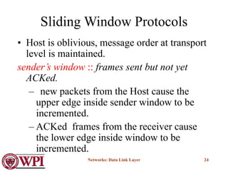 Networks: Data Link Layer 24
Sliding Window Protocols
• Host is oblivious, message order at transport
level is maintained.
sender’s window :: frames sent but not yet
ACKed.
– new packets from the Host cause the
upper edge inside sender window to be
incremented.
– ACKed frames from the receiver cause
the lower edge inside window to be
incremented.
 