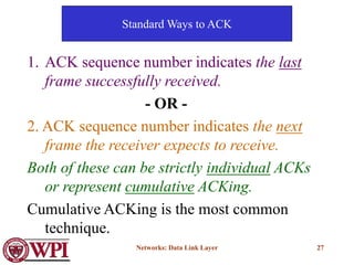 Networks: Data Link Layer 27
Standard Ways to ACK
1. ACK sequence number indicates the last
frame successfully received.
- OR -
2. ACK sequence number indicates the next
frame the receiver expects to receive.
Both of these can be strictly individual ACKs
or represent cumulative ACKing.
Cumulative ACKing is the most common
technique.
 
