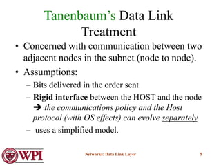 Networks: Data Link Layer 5
Tanenbaum’s Data Link
Treatment
• Concerned with communication between two
adjacent nodes in the subnet (node to node).
• Assumptions:
– Bits delivered in the order sent.
– Rigid interface between the HOST and the node
 the communications policy and the Host
protocol (with OS effects) can evolve separately.
– uses a simplified model.
 