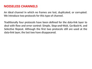 NOISELESS CHANNELS
An ideal channel in which no frames are lost, duplicated, or corrupted.
We introduce two protocols for this type of channel.
Traditionally four protocols have been defined for the data-link layer to
deal with flow and error control: Simple, Stop-and-Wait, Go-Back-N, and
Selective Repeat. Although the first two protocols still are used at the
data-link layer, the last two have disappeared.
 