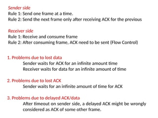 1. Problems due to lost data
Sender waits for ACK for an infinite amount time
Receiver waits for data for an infinite amount of time
2. Problems due to lost ACK
Sender waits for an infinite amount of time for ACK
3. Problems due to delayed ACK/data
After timeout on sender side, a delayed ACK might be wrongly
considered as ACK of some other frame.
Sender side
Rule 1: Send one frame at a time.
Rule 2: Send the next frame only after receiving ACK for the previous
Receiver side
Rule 1: Receive and consume frame
Rule 2: After consuming frame, ACK need to be sent (Flow Control)
 