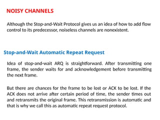 NOISY CHANNELS
Although the Stop-and-Wait Protocol gives us an idea of how to add flow
control to its predecessor, noiseless channels are nonexistent.
Stop-and-Wait Automatic Repeat Request
Idea of stop-and-wait ARQ is straightforward. After transmitting one
frame, the sender waits for and acknowledgement before transmitting
the next frame.
But there are chances for the frame to be lost or ACK to be lost. If the
ACK does not arrive after certain period of time, the sender times out
and retransmits the original frame. This retransmission is automatic and
that is why we call this as automatic repeat request protocol.
 