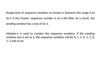 Assignment of sequence numbers to frames is between the range 0 to
2n-1 if the frames’ sequence number is an n-bit field. As a result, the
sending window has a size of 2n-1.
Modulo-n is used to number the sequence numbers. If the sending
window size is set as 3, the sequence numbers will be 0, 1, 2, 0, 1, 2, 0,
1, 2 and so on.
 