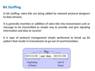 Bit Stuffing
In bit stuffing, extra bits are being added by network protocol designers
to data streams.
It is generally insertion or addition of extra bits into transmission unit or
message to be transmitted as simple way to provide and give signaling
information and data to receiver
It is type of protocol management simply performed to break up bit
pattern that results in transmission to go out of synchronization.
 