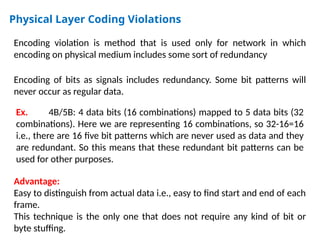 Physical Layer Coding Violations
Encoding violation is method that is used only for network in which
encoding on physical medium includes some sort of redundancy
Encoding of bits as signals includes redundancy. Some bit patterns will
never occur as regular data.
Ex. 4B/5B: 4 data bits (16 combinations) mapped to 5 data bits (32
combinations). Here we are representing 16 combinations, so 32-16=16
i.e., there are 16 five bit patterns which are never used as data and they
are redundant. So this means that these redundant bit patterns can be
used for other purposes.
Advantage:
Easy to distinguish from actual data i.e., easy to find start and end of each
frame.
This technique is the only one that does not require any kind of bit or
byte stuffing.
 