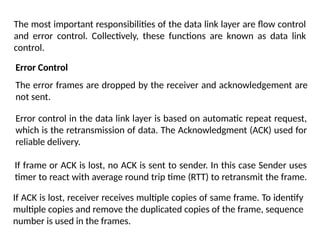 The most important responsibilities of the data link layer are flow control
and error control. Collectively, these functions are known as data link
control.
Error Control
The error frames are dropped by the receiver and acknowledgement are
not sent.
Error control in the data link layer is based on automatic repeat request,
which is the retransmission of data. The Acknowledgment (ACK) used for
reliable delivery.
If frame or ACK is lost, no ACK is sent to sender. In this case Sender uses
timer to react with average round trip time (RTT) to retransmit the frame.
If ACK is lost, receiver receives multiple copies of same frame. To identify
multiple copies and remove the duplicated copies of the frame, sequence
number is used in the frames.
 