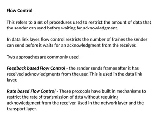 Flow Control
This refers to a set of procedures used to restrict the amount of data that
the sender can send before waiting for acknowledgment.
In data link layer, flow control restricts the number of frames the sender
can send before it waits for an acknowledgment from the receiver.
Two approaches are commonly used.
Feedback based Flow Control - the sender sends frames after it has
received acknowledgments from the user. This is used in the data link
layer.
Rate based Flow Control - These protocols have built in mechanisms to
restrict the rate of transmission of data without requiring
acknowledgment from the receiver. Used in the network layer and the
transport layer.
 