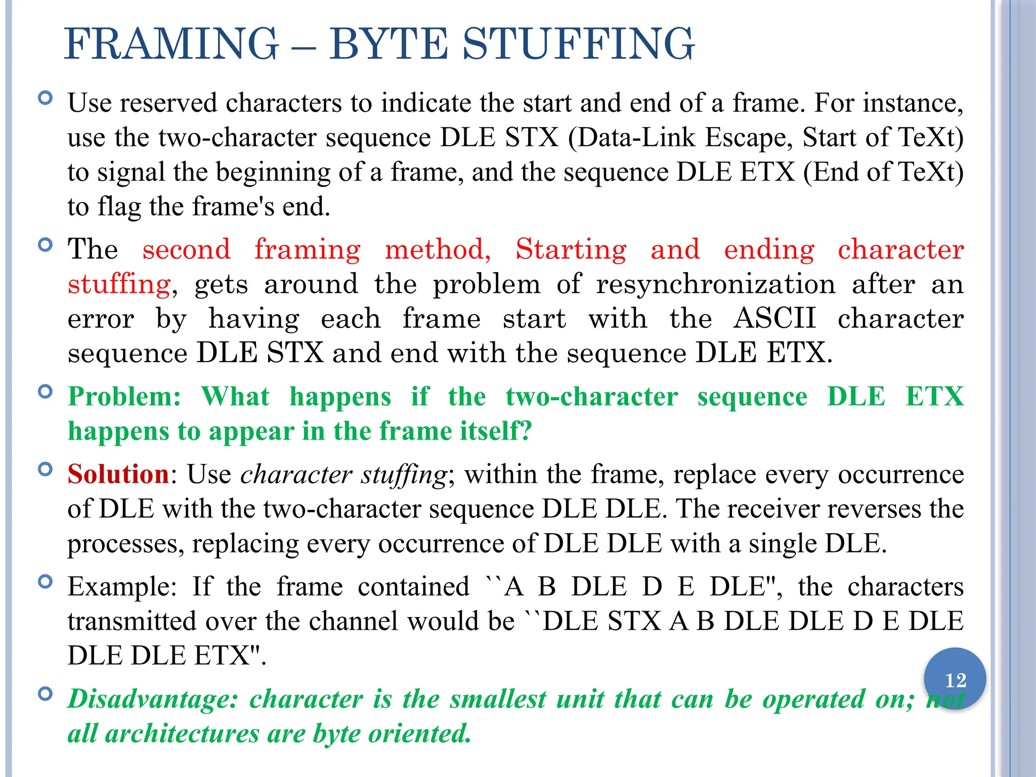  Use reserved characters to indicate the start and end of a frame. For instance,
use the two-character sequence DLE STX (Data-Link Escape, Start of TeXt)
to signal the beginning of a frame, and the sequence DLE ETX (End of TeXt)
to flag the frame's end.
 The second framing method, Starting and ending character
stuffing, gets around the problem of resynchronization after an
error by having each frame start with the ASCII character
sequence DLE STX and end with the sequence DLE ETX.
 Problem: What happens if the two-character sequence DLE ETX
happens to appear in the frame itself?
 Solution: Use character stuffing; within the frame, replace every occurrence
of DLE with the two-character sequence DLE DLE. The receiver reverses the
processes, replacing every occurrence of DLE DLE with a single DLE.
 Example: If the frame contained ``A B DLE D E DLE'', the characters
transmitted over the channel would be ``DLE STX A B DLE DLE D E DLE
DLE DLE ETX''.
 Disadvantage: character is the smallest unit that can be operated on; not
all architectures are byte oriented.
12
FRAMING – BYTE STUFFING
 