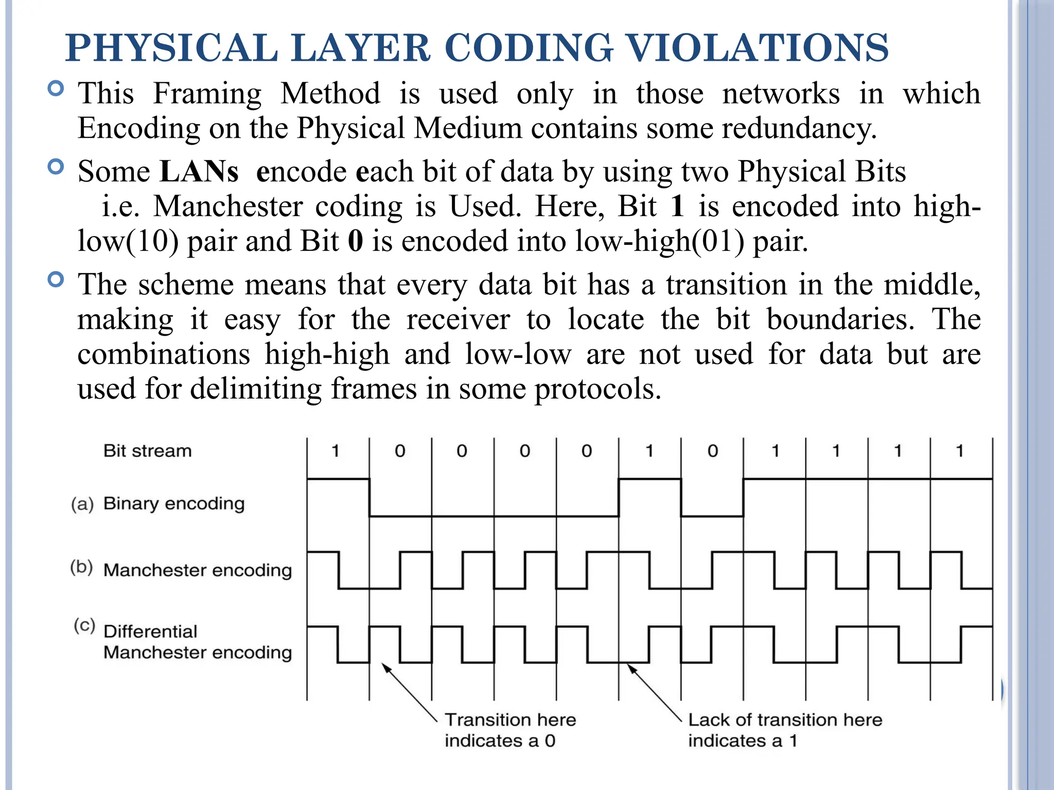 PHYSICAL LAYER CODING VIOLATIONS
 This Framing Method is used only in those networks in which
Encoding on the Physical Medium contains some redundancy.
 Some LANs encode each bit of data by using two Physical Bits
i.e. Manchester coding is Used. Here, Bit 1 is encoded into high-
low(10) pair and Bit 0 is encoded into low-high(01) pair.
 The scheme means that every data bit has a transition in the middle,
making it easy for the receiver to locate the bit boundaries. The
combinations high-high and low-low are not used for data but are
used for delimiting frames in some protocols.
18
 