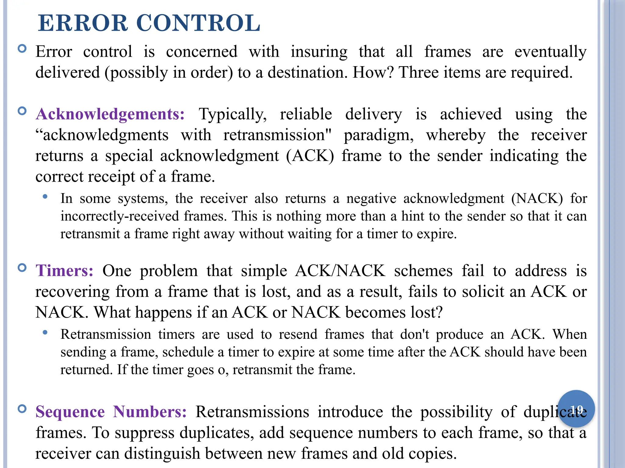 ERROR CONTROL
 Error control is concerned with insuring that all frames are eventually
delivered (possibly in order) to a destination. How? Three items are required.
 Acknowledgements: Typically, reliable delivery is achieved using the
“acknowledgments with retransmission" paradigm, whereby the receiver
returns a special acknowledgment (ACK) frame to the sender indicating the
correct receipt of a frame.
 In some systems, the receiver also returns a negative acknowledgment (NACK) for
incorrectly-received frames. This is nothing more than a hint to the sender so that it can
retransmit a frame right away without waiting for a timer to expire.
 Timers: One problem that simple ACK/NACK schemes fail to address is
recovering from a frame that is lost, and as a result, fails to solicit an ACK or
NACK. What happens if an ACK or NACK becomes lost?
 Retransmission timers are used to resend frames that don't produce an ACK. When
sending a frame, schedule a timer to expire at some time after the ACK should have been
returned. If the timer goes o, retransmit the frame.
 Sequence Numbers: Retransmissions introduce the possibility of duplicate
frames. To suppress duplicates, add sequence numbers to each frame, so that a
receiver can distinguish between new frames and old copies.
19
 