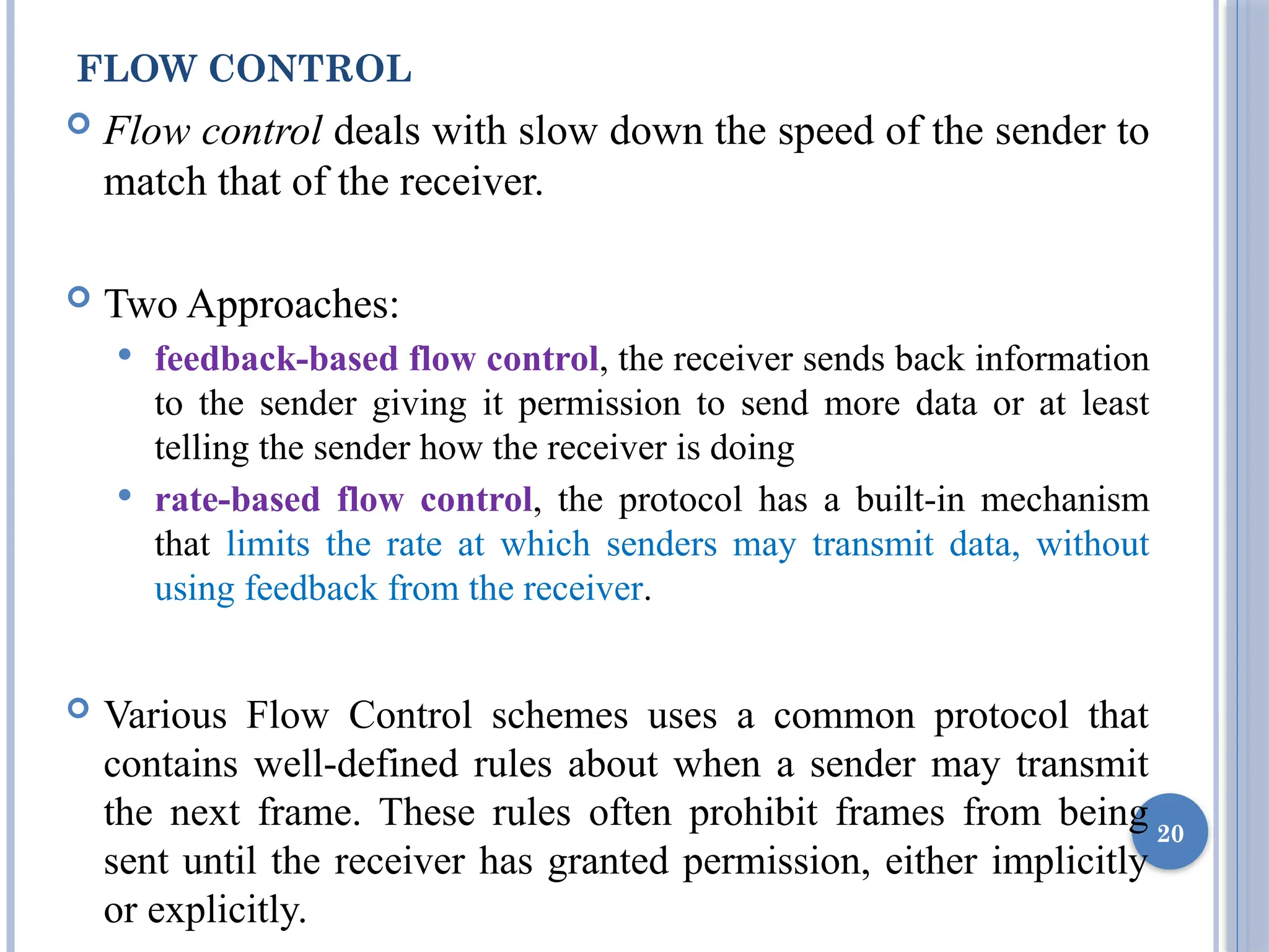FLOW CONTROL
 Flow control deals with slow down the speed of the sender to
match that of the receiver.
 Two Approaches:
 feedback-based flow control, the receiver sends back information
to the sender giving it permission to send more data or at least
telling the sender how the receiver is doing
 rate-based flow control, the protocol has a built-in mechanism
that limits the rate at which senders may transmit data, without
using feedback from the receiver.
 Various Flow Control schemes uses a common protocol that
contains well-defined rules about when a sender may transmit
the next frame. These rules often prohibit frames from being
sent until the receiver has granted permission, either implicitly
or explicitly.
20
 