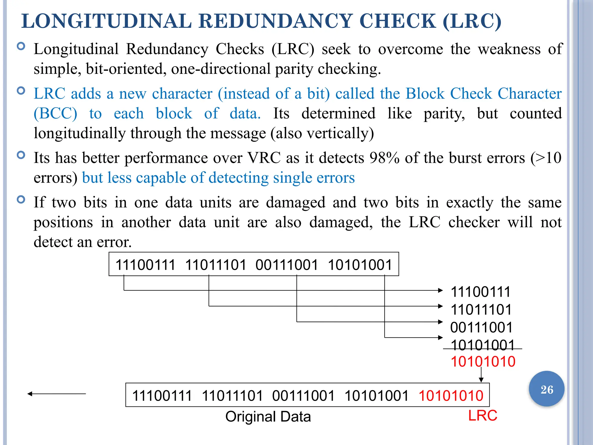 LONGITUDINAL REDUNDANCY CHECK (LRC)
 Longitudinal Redundancy Checks (LRC) seek to overcome the weakness of
simple, bit-oriented, one-directional parity checking.
 LRC adds a new character (instead of a bit) called the Block Check Character
(BCC) to each block of data. Its determined like parity, but counted
longitudinally through the message (also vertically)
 Its has better performance over VRC as it detects 98% of the burst errors (>10
errors) but less capable of detecting single errors
 If two bits in one data units are damaged and two bits in exactly the same
positions in another data unit are also damaged, the LRC checker will not
detect an error.
26
11100111 11011101 00111001 10101001
11100111
11011101
00111001
10101001
10101010
11100111 11011101 00111001 10101001 10101010
Original Data LRC
 
