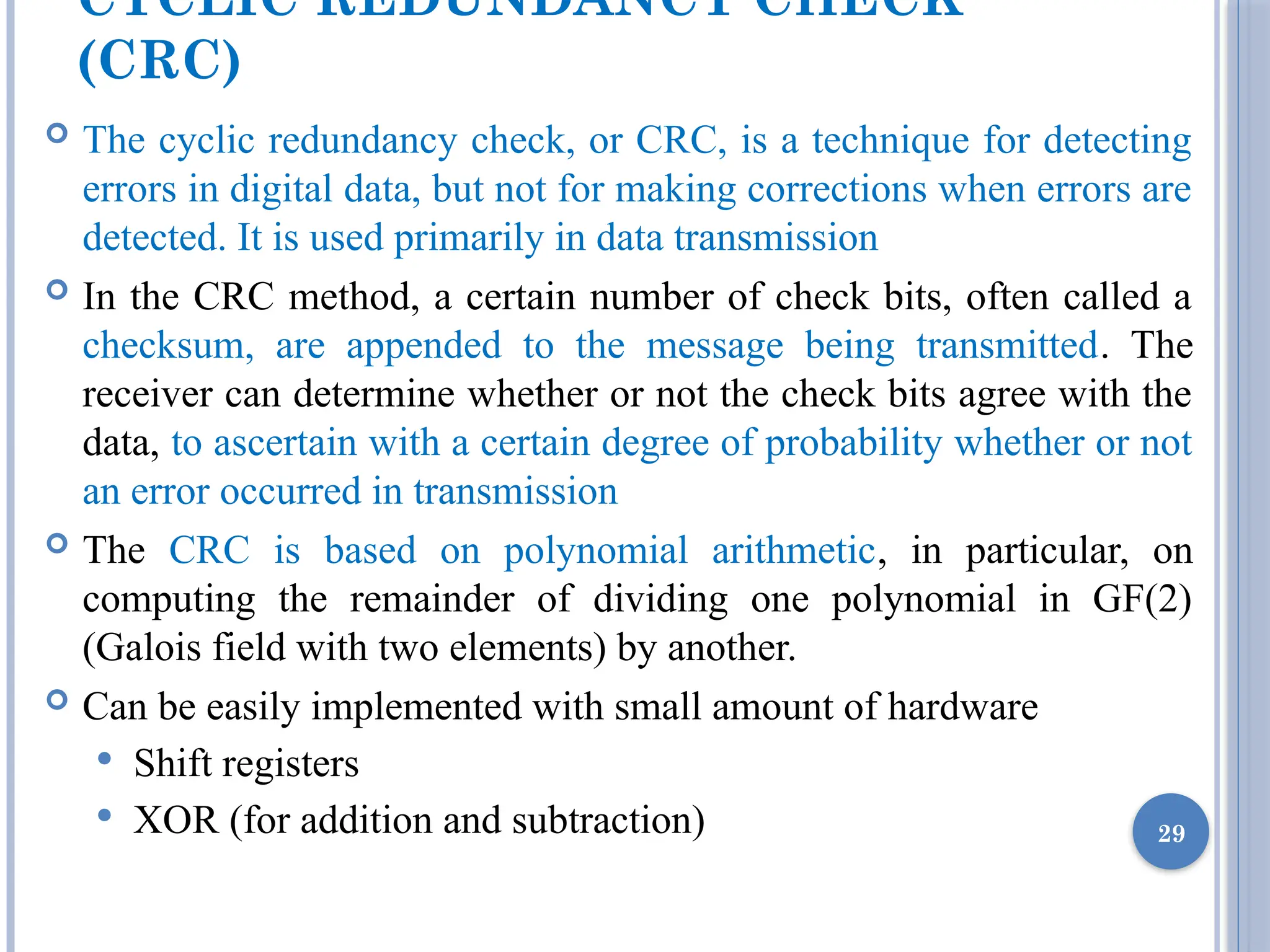 CYCLIC REDUNDANCY CHECK
(CRC)
 The cyclic redundancy check, or CRC, is a technique for detecting
errors in digital data, but not for making corrections when errors are
detected. It is used primarily in data transmission
 In the CRC method, a certain number of check bits, often called a
checksum, are appended to the message being transmitted. The
receiver can determine whether or not the check bits agree with the
data, to ascertain with a certain degree of probability whether or not
an error occurred in transmission
 The CRC is based on polynomial arithmetic, in particular, on
computing the remainder of dividing one polynomial in GF(2)
(Galois field with two elements) by another.
 Can be easily implemented with small amount of hardware
 Shift registers
 XOR (for addition and subtraction) 29
 