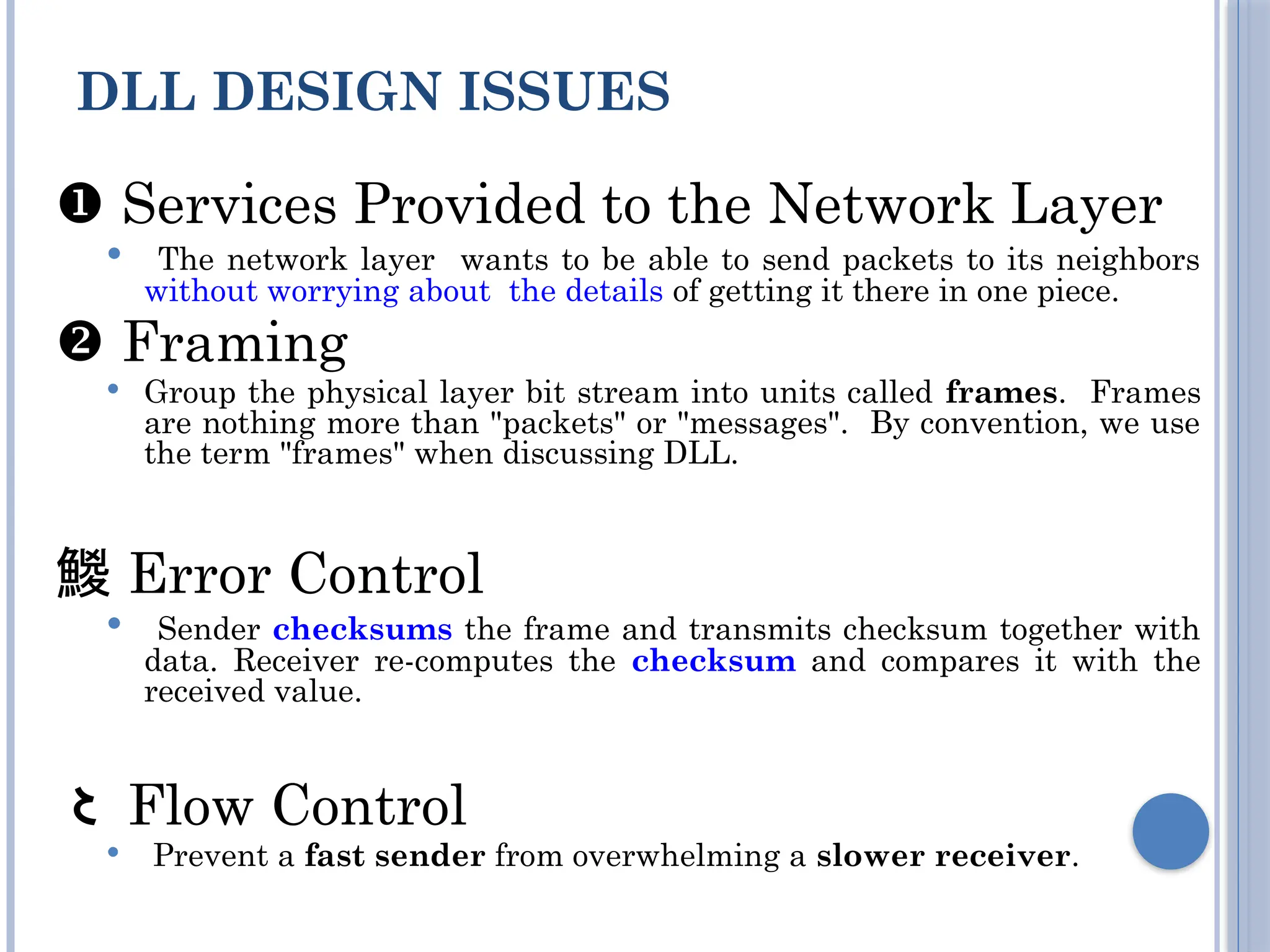  Services Provided to the Network Layer
 The network layer wants to be able to send packets to its neighbors
without worrying about the details of getting it there in one piece.
 Framing
 Group the physical layer bit stream into units called frames. Frames
are nothing more than "packets" or "messages". By convention, we use
the term "frames" when discussing DLL.
 Error Control
 Sender checksums the frame and transmits checksum together with
data. Receiver re-computes the checksum and compares it with the
received value.
 Flow Control
 Prevent a fast sender from overwhelming a slower receiver.
DLL DESIGN ISSUES
 