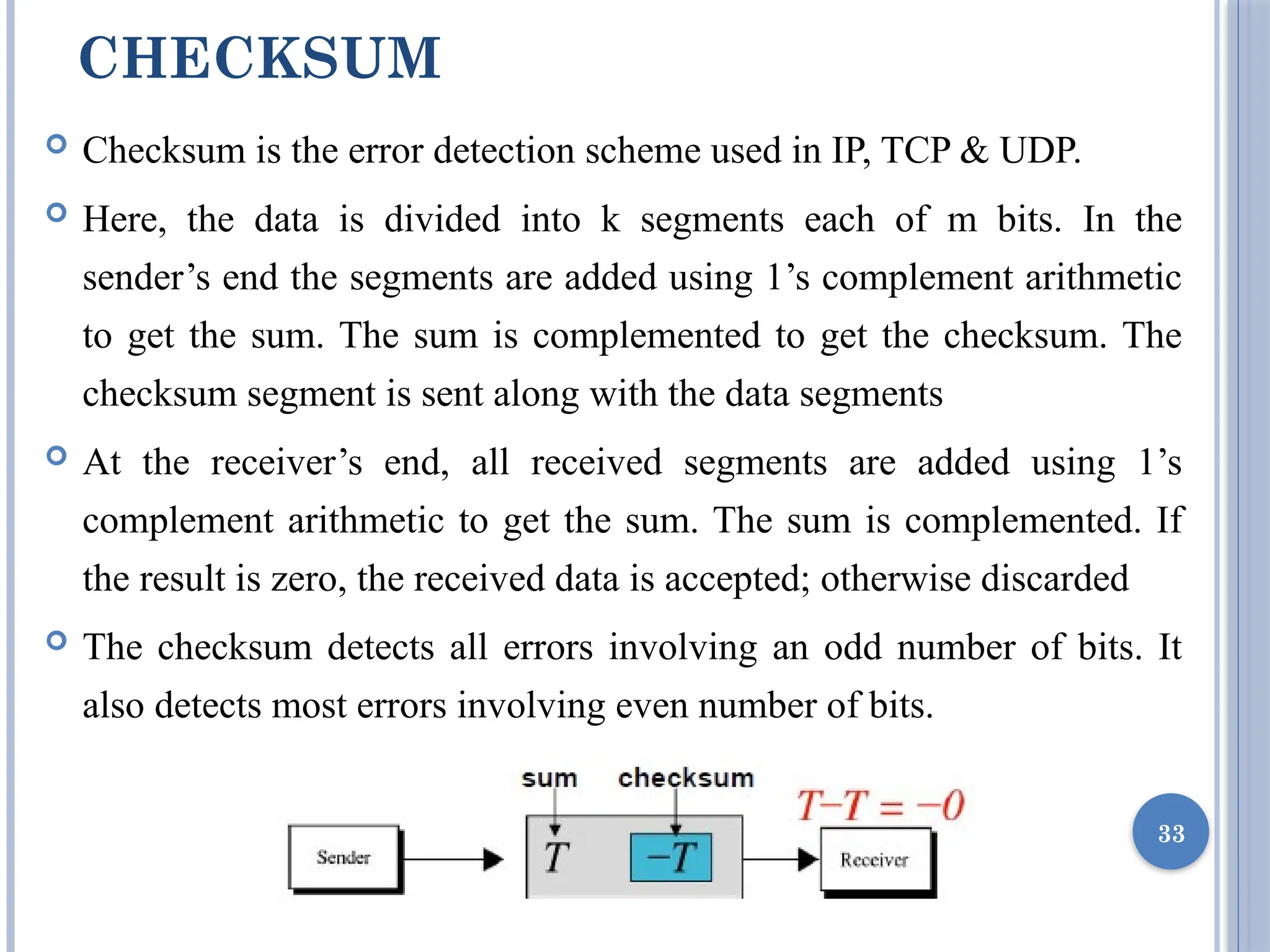 CHECKSUM
 Checksum is the error detection scheme used in IP, TCP & UDP.
 Here, the data is divided into k segments each of m bits. In the
sender’s end the segments are added using 1’s complement arithmetic
to get the sum. The sum is complemented to get the checksum. The
checksum segment is sent along with the data segments
 At the receiver’s end, all received segments are added using 1’s
complement arithmetic to get the sum. The sum is complemented. If
the result is zero, the received data is accepted; otherwise discarded
 The checksum detects all errors involving an odd number of bits. It
also detects most errors involving even number of bits.
33
 