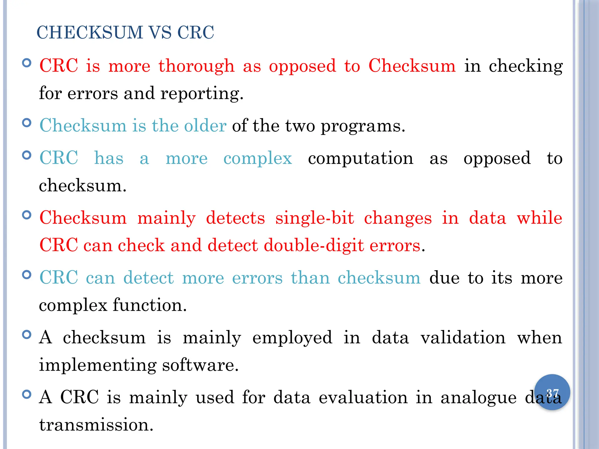 CHECKSUM VS CRC
 CRC is more thorough as opposed to Checksum in checking
for errors and reporting.
 Checksum is the older of the two programs.
 CRC has a more complex computation as opposed to
checksum.
 Checksum mainly detects single-bit changes in data while
CRC can check and detect double-digit errors.
 CRC can detect more errors than checksum due to its more
complex function.
 A checksum is mainly employed in data validation when
implementing software.
 A CRC is mainly used for data evaluation in analogue data
transmission.
37
 