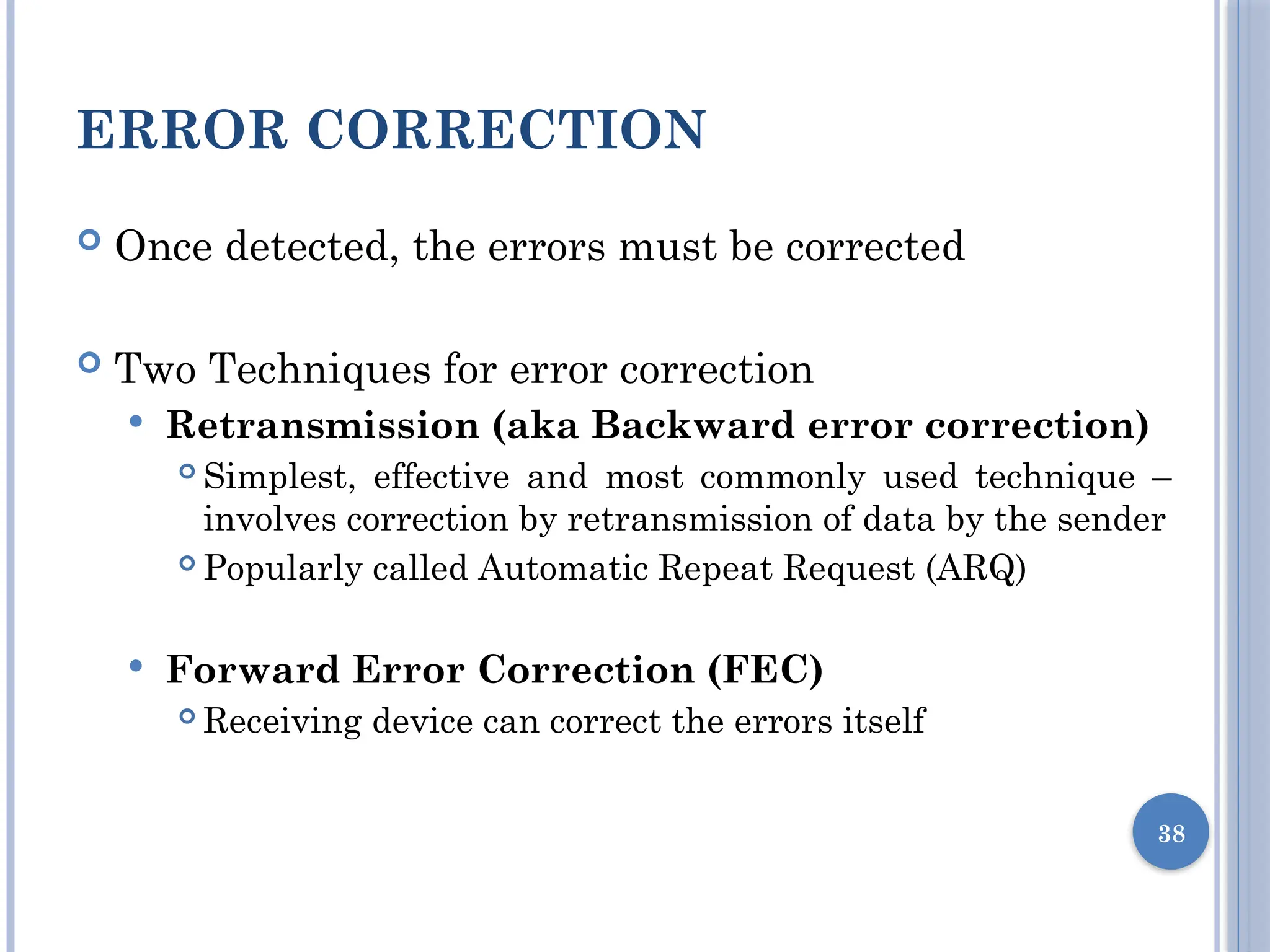 ERROR CORRECTION
 Once detected, the errors must be corrected
 Two Techniques for error correction
 Retransmission (aka Backward error correction)
 Simplest, effective and most commonly used technique –
involves correction by retransmission of data by the sender
 Popularly called Automatic Repeat Request (ARQ)
 Forward Error Correction (FEC)
 Receiving device can correct the errors itself
38
 
