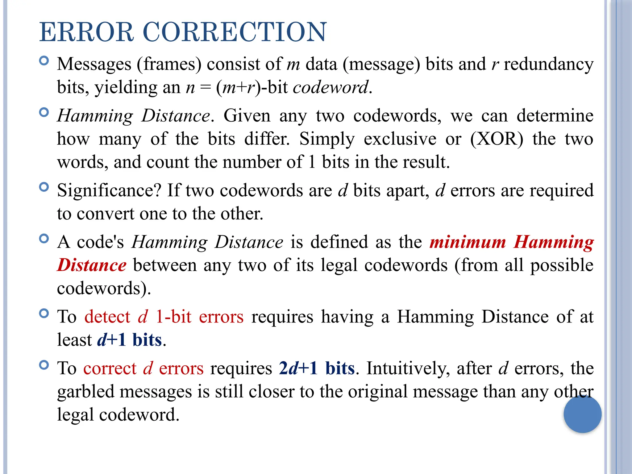 ERROR CORRECTION
 Messages (frames) consist of m data (message) bits and r redundancy
bits, yielding an n = (m+r)-bit codeword.
 Hamming Distance. Given any two codewords, we can determine
how many of the bits differ. Simply exclusive or (XOR) the two
words, and count the number of 1 bits in the result.
 Significance? If two codewords are d bits apart, d errors are required
to convert one to the other.
 A code's Hamming Distance is defined as the minimum Hamming
Distance between any two of its legal codewords (from all possible
codewords).
 To detect d 1-bit errors requires having a Hamming Distance of at
least d+1 bits.
 To correct d errors requires 2d+1 bits. Intuitively, after d errors, the
garbled messages is still closer to the original message than any other
legal codeword.
 