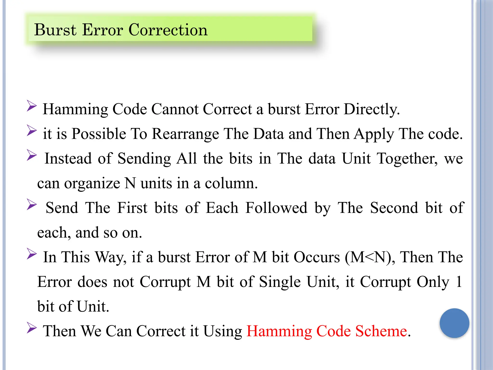  Hamming Code Cannot Correct a burst Error Directly.
 it is Possible To Rearrange The Data and Then Apply The code.
 Instead of Sending All the bits in The data Unit Together, we
can organize N units in a column.
 Send The First bits of Each Followed by The Second bit of
each, and so on.
 In This Way, if a burst Error of M bit Occurs (M<N), Then The
Error does not Corrupt M bit of Single Unit, it Corrupt Only 1
bit of Unit.
 Then We Can Correct it Using Hamming Code Scheme.
Burst Error Correction
 