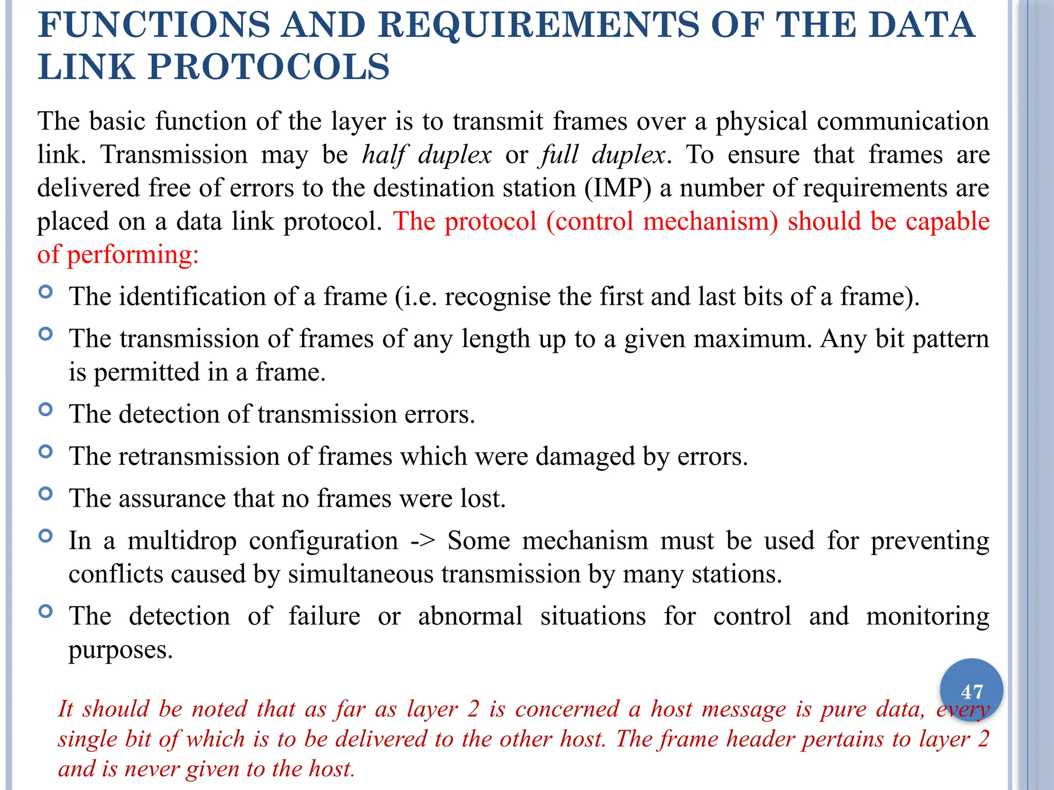 FUNCTIONS AND REQUIREMENTS OF THE DATA
LINK PROTOCOLS
The basic function of the layer is to transmit frames over a physical communication
link. Transmission may be half duplex or full duplex. To ensure that frames are
delivered free of errors to the destination station (IMP) a number of requirements are
placed on a data link protocol. The protocol (control mechanism) should be capable
of performing:
 The identification of a frame (i.e. recognise the first and last bits of a frame).
 The transmission of frames of any length up to a given maximum. Any bit pattern
is permitted in a frame.
 The detection of transmission errors.
 The retransmission of frames which were damaged by errors.
 The assurance that no frames were lost.
 In a multidrop configuration -> Some mechanism must be used for preventing
conflicts caused by simultaneous transmission by many stations.
 The detection of failure or abnormal situations for control and monitoring
purposes.
It should be noted that as far as layer 2 is concerned a host message is pure data, every
single bit of which is to be delivered to the other host. The frame header pertains to layer 2
and is never given to the host.
47
 