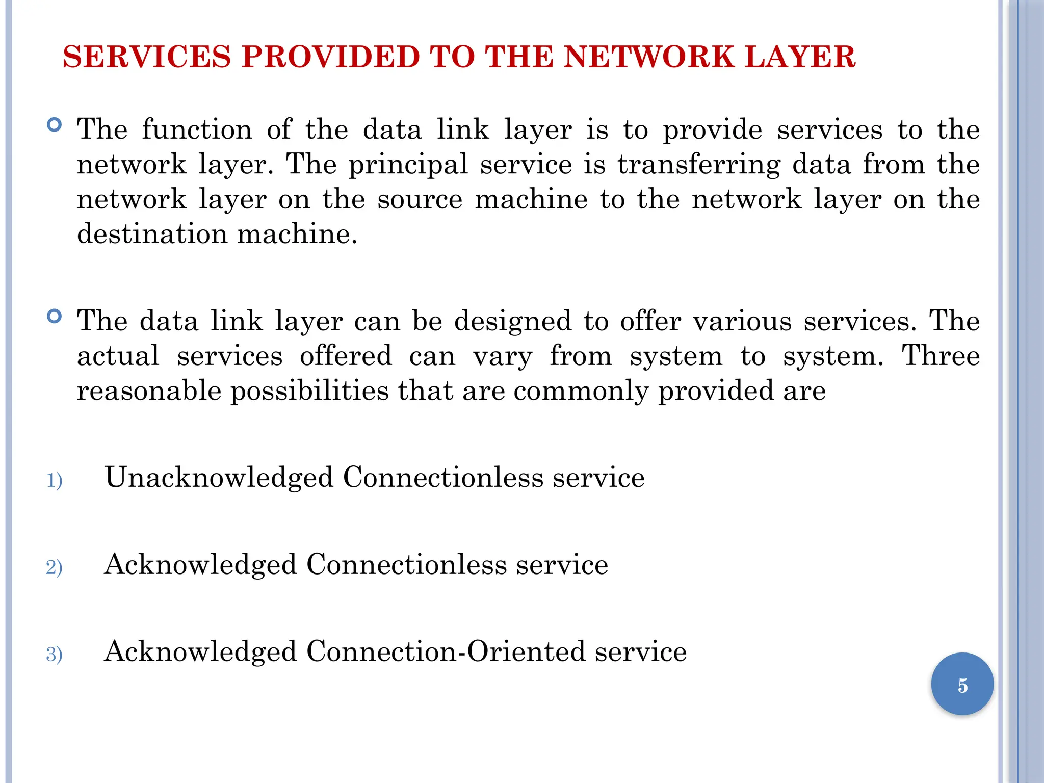 SERVICES PROVIDED TO THE NETWORK LAYER
 The function of the data link layer is to provide services to the
network layer. The principal service is transferring data from the
network layer on the source machine to the network layer on the
destination machine.
 The data link layer can be designed to offer various services. The
actual services offered can vary from system to system. Three
reasonable possibilities that are commonly provided are
1) Unacknowledged Connectionless service
2) Acknowledged Connectionless service
3) Acknowledged Connection-Oriented service
5
 