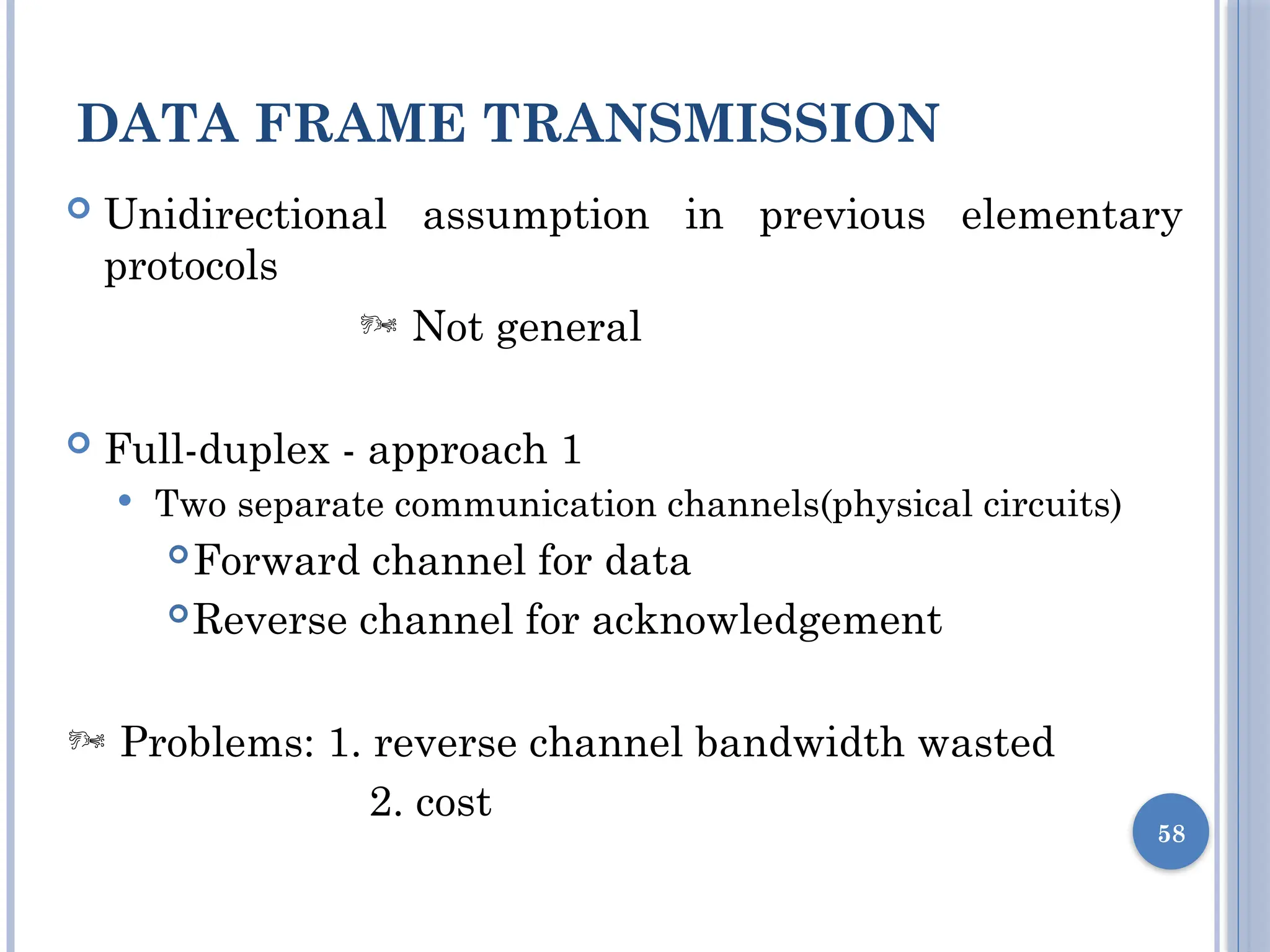 DATA FRAME TRANSMISSION
58
 Unidirectional assumption in previous elementary
protocols
 Not general
 Full-duplex - approach 1
 Two separate communication channels(physical circuits)
Forward channel for data
Reverse channel for acknowledgement
 Problems: 1. reverse channel bandwidth wasted
2. cost
 