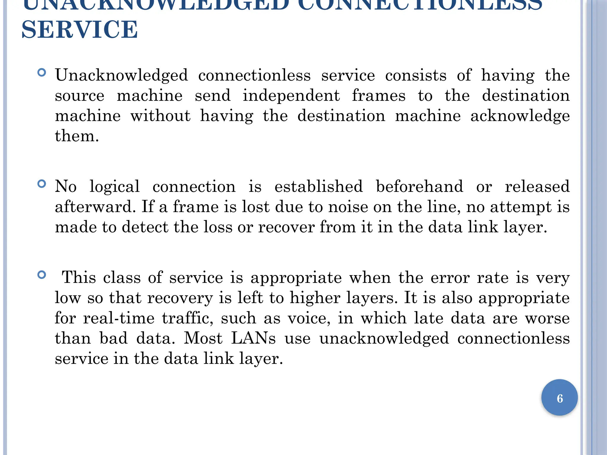 UNACKNOWLEDGED CONNECTIONLESS
SERVICE
 Unacknowledged connectionless service consists of having the
source machine send independent frames to the destination
machine without having the destination machine acknowledge
them.
 No logical connection is established beforehand or released
afterward. If a frame is lost due to noise on the line, no attempt is
made to detect the loss or recover from it in the data link layer.
 This class of service is appropriate when the error rate is very
low so that recovery is left to higher layers. It is also appropriate
for real-time traffic, such as voice, in which late data are worse
than bad data. Most LANs use unacknowledged connectionless
service in the data link layer.
6
 