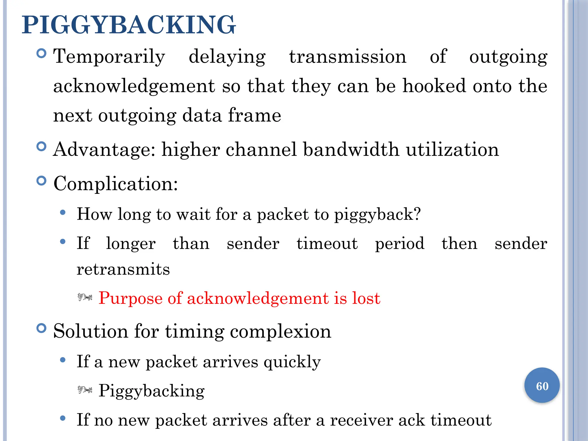 PIGGYBACKING
60
 Temporarily delaying transmission of outgoing
acknowledgement so that they can be hooked onto the
next outgoing data frame
 Advantage: higher channel bandwidth utilization
 Complication:
 How long to wait for a packet to piggyback?
 If longer than sender timeout period then sender
retransmits
 Purpose of acknowledgement is lost
 Solution for timing complexion
 If a new packet arrives quickly
 Piggybacking
 If no new packet arrives after a receiver ack timeout
 