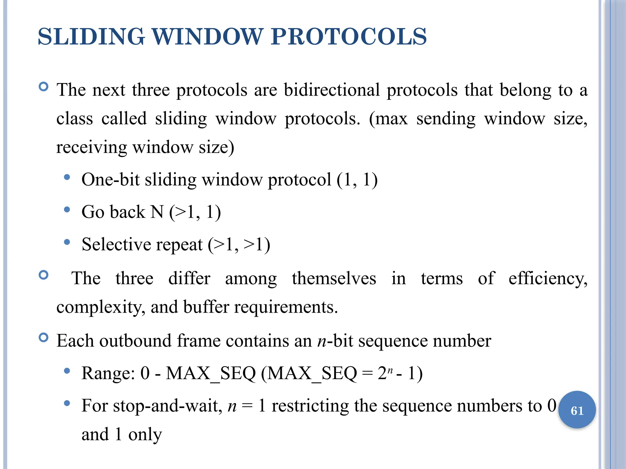 SLIDING WINDOW PROTOCOLS
 The next three protocols are bidirectional protocols that belong to a
class called sliding window protocols. (max sending window size,
receiving window size)
 One-bit sliding window protocol (1, 1)
 Go back N (>1, 1)
 Selective repeat (>1, >1)
 The three differ among themselves in terms of efficiency,
complexity, and buffer requirements.
 Each outbound frame contains an n-bit sequence number
 Range: 0 - MAX_SEQ (MAX_SEQ = 2n
- 1)
 For stop-and-wait, n = 1 restricting the sequence numbers to 0
and 1 only
61
 