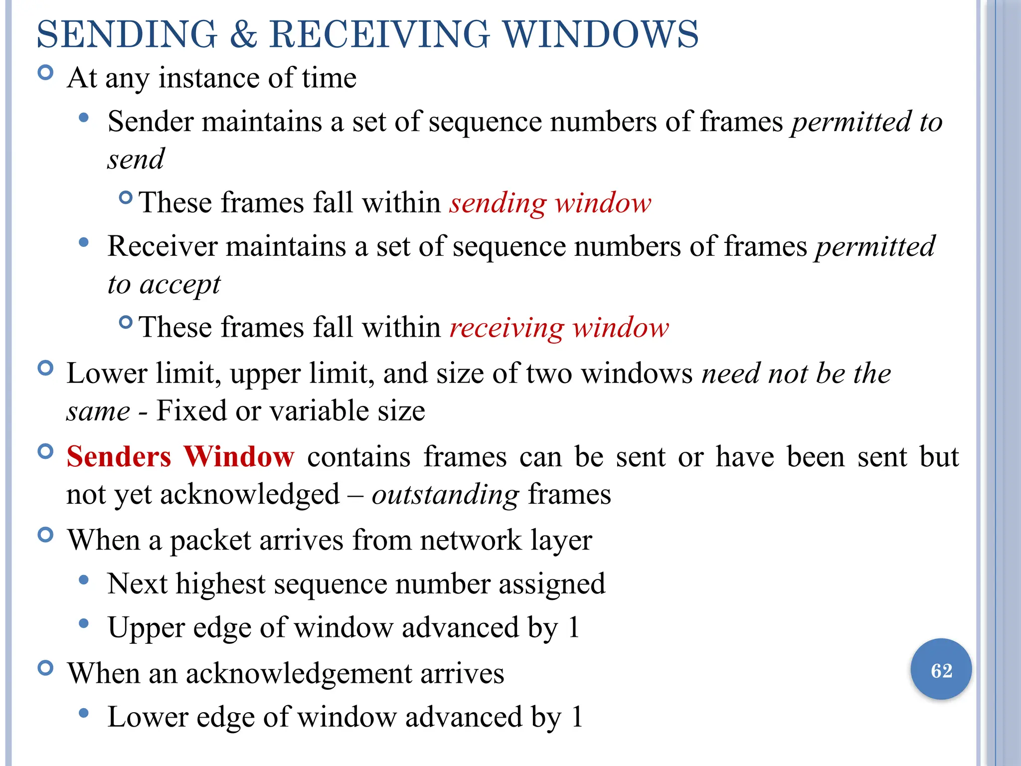 SENDING & RECEIVING WINDOWS
 At any instance of time
 Sender maintains a set of sequence numbers of frames permitted to
send
 These frames fall within sending window
 Receiver maintains a set of sequence numbers of frames permitted
to accept
 These frames fall within receiving window
 Lower limit, upper limit, and size of two windows need not be the
same - Fixed or variable size
 Senders Window contains frames can be sent or have been sent but
not yet acknowledged – outstanding frames
 When a packet arrives from network layer
 Next highest sequence number assigned
 Upper edge of window advanced by 1
 When an acknowledgement arrives
 Lower edge of window advanced by 1
62
 