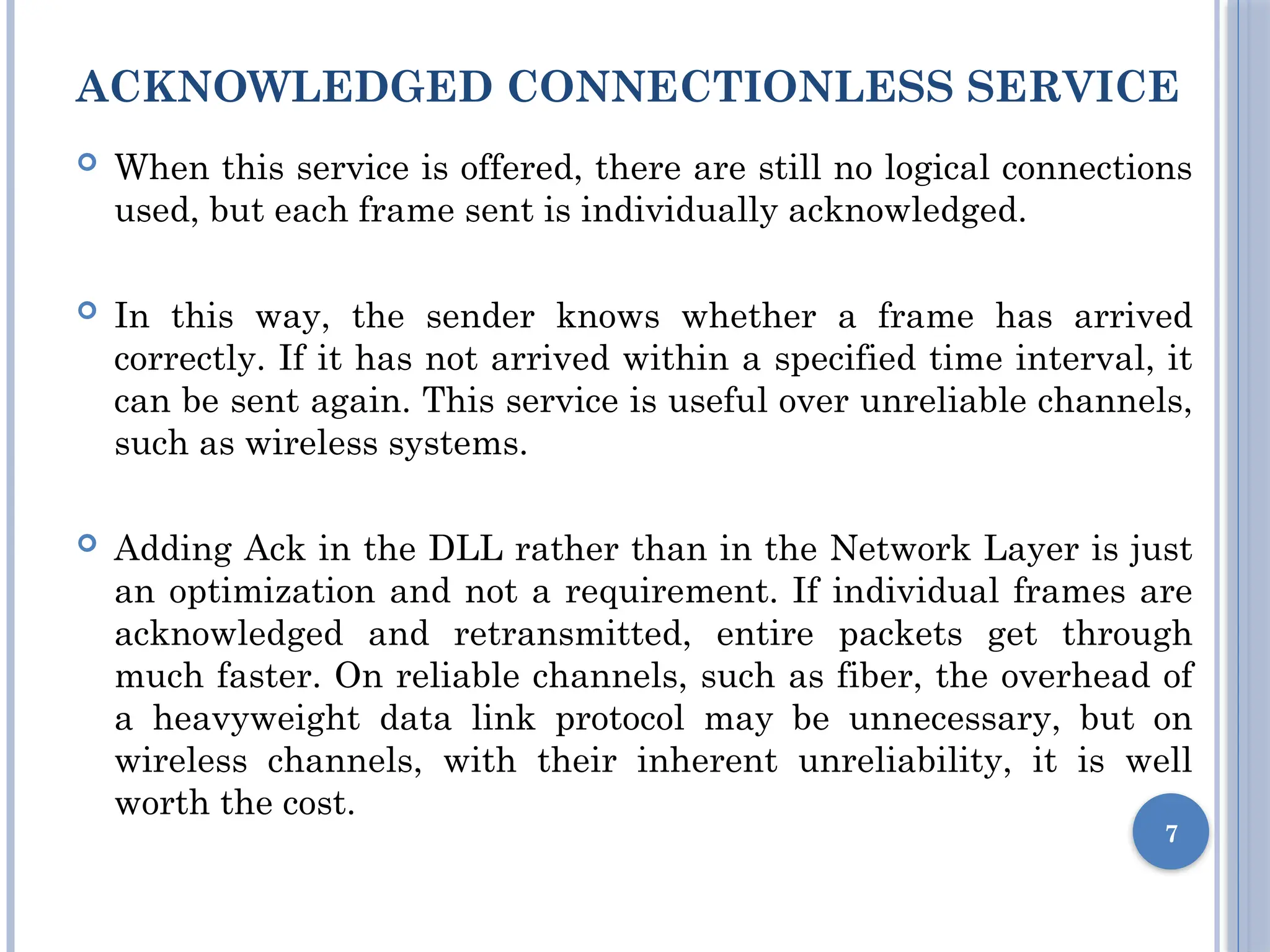 ACKNOWLEDGED CONNECTIONLESS SERVICE
 When this service is offered, there are still no logical connections
used, but each frame sent is individually acknowledged.
 In this way, the sender knows whether a frame has arrived
correctly. If it has not arrived within a specified time interval, it
can be sent again. This service is useful over unreliable channels,
such as wireless systems.
 Adding Ack in the DLL rather than in the Network Layer is just
an optimization and not a requirement. If individual frames are
acknowledged and retransmitted, entire packets get through
much faster. On reliable channels, such as fiber, the overhead of
a heavyweight data link protocol may be unnecessary, but on
wireless channels, with their inherent unreliability, it is well
worth the cost.
7
 