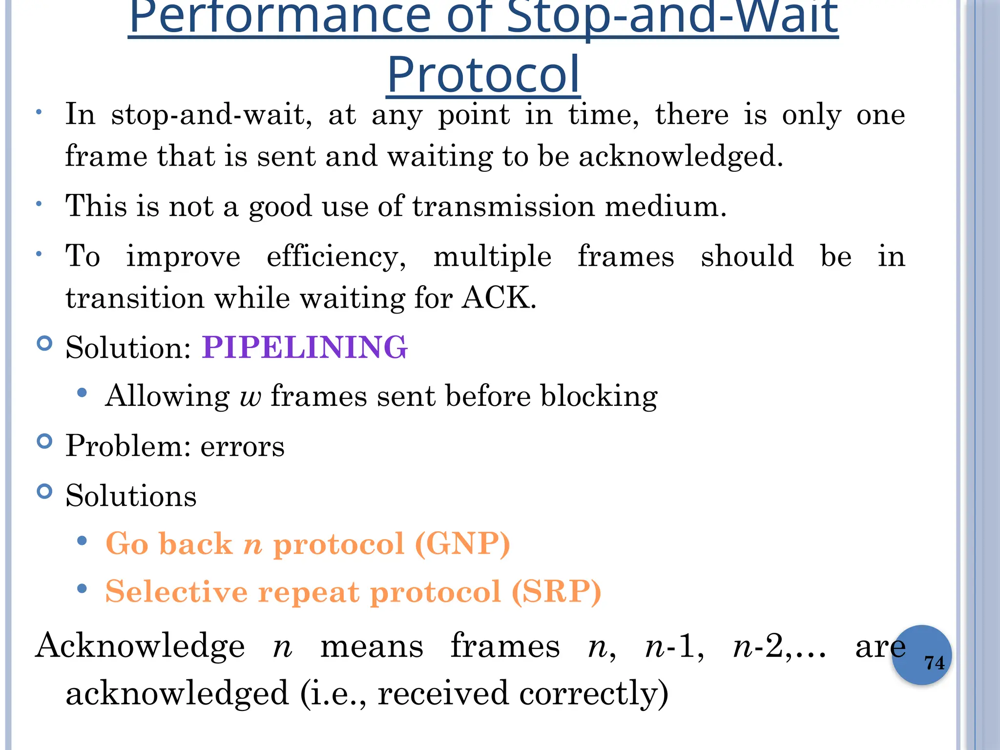 74
• In stop-and-wait, at any point in time, there is only one
frame that is sent and waiting to be acknowledged.
• This is not a good use of transmission medium.
• To improve efficiency, multiple frames should be in
transition while waiting for ACK.
 Solution: PIPELINING
 Allowing w frames sent before blocking
 Problem: errors
 Solutions
 Go back n protocol (GNP)
 Selective repeat protocol (SRP)
Acknowledge n means frames n, n-1, n-2,… are
acknowledged (i.e., received correctly)
Performance of Stop-and-Wait
Protocol
 