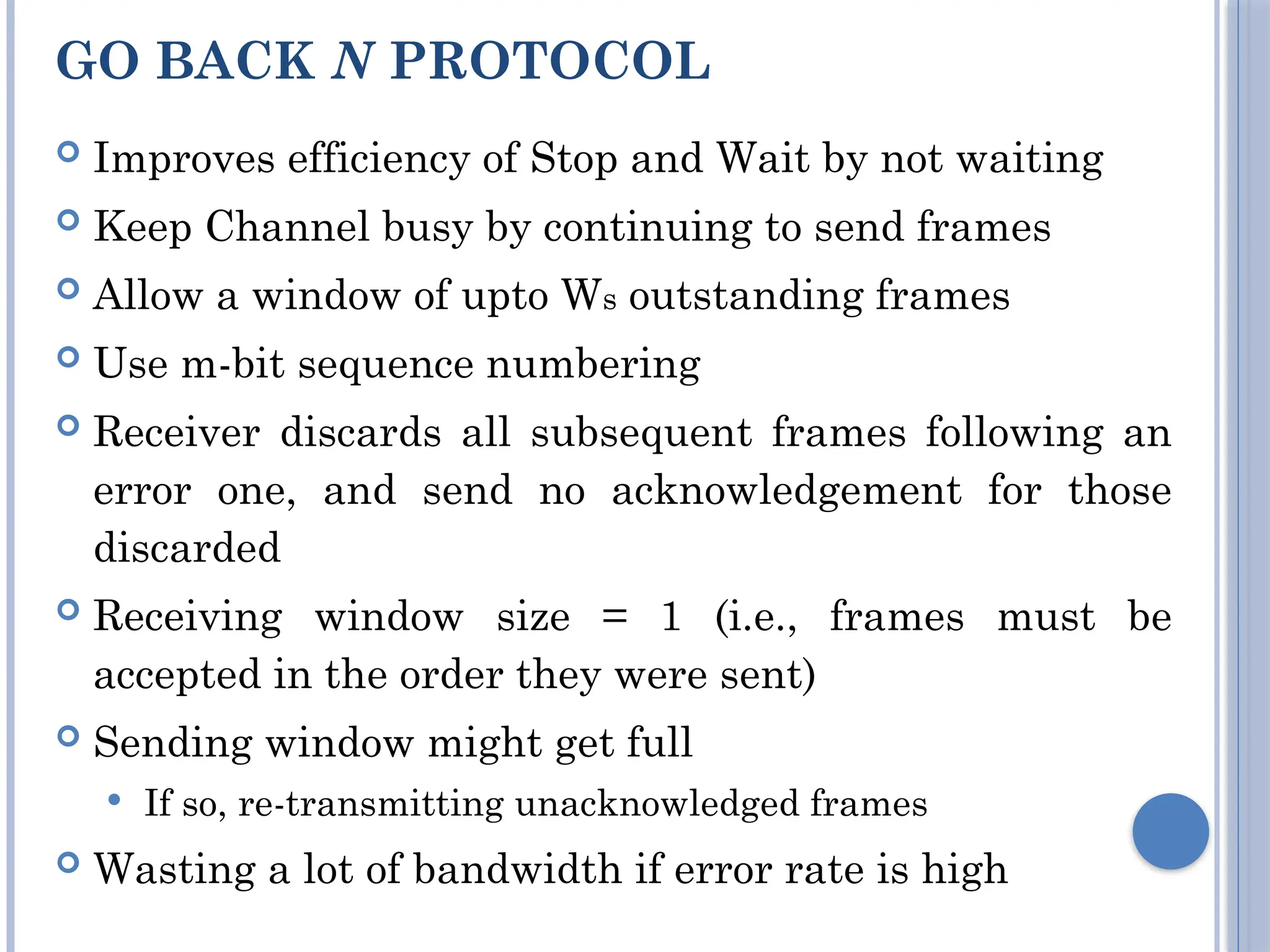 GO BACK N PROTOCOL
 Improves efficiency of Stop and Wait by not waiting
 Keep Channel busy by continuing to send frames
 Allow a window of upto Ws outstanding frames
 Use m-bit sequence numbering
 Receiver discards all subsequent frames following an
error one, and send no acknowledgement for those
discarded
 Receiving window size = 1 (i.e., frames must be
accepted in the order they were sent)
 Sending window might get full
 If so, re-transmitting unacknowledged frames
 Wasting a lot of bandwidth if error rate is high
 